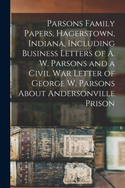 Book cover of: Parsons Family Papers, Hagerstown, Indiana, Including Business Letters of A. W. Parsons and a Civil War Letter of George W. Parsons About Andersonville Prison. By: Anonymous