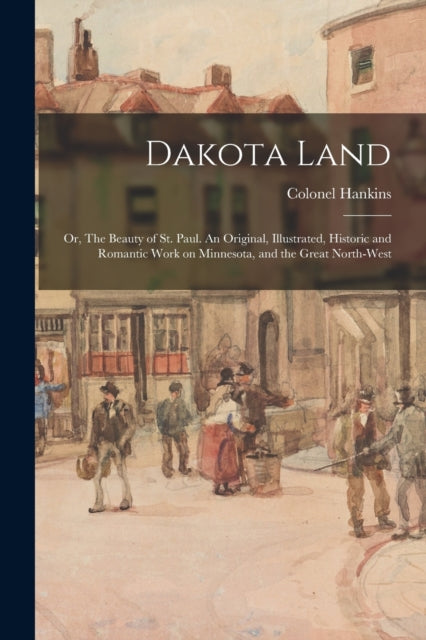 Book cover of: Dakota Land; or, The Beauty of St. Paul. An Original, Illustrated, Historic and Romantic Work on Minnesota, and the Great North-west. By: Hankins