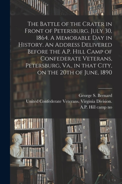 Book cover of: Battle of the Crater in Front of Petersburg. July 30, 1864. A Memorable Day in History. An Address Delivered Before the A.P. Hill Camp of Confederate Veterans, Petersburg, Va., in That City, on the 20th of June, 1890. By: George S. 1837-1912 Bernard
