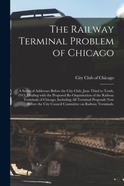 Book cover of: Railway Terminal Problem of Chicago; a Series of Addresses Before the City Club, June Third to Tenth, 1913, Dealing With the Proposed Re-organization of the Railway Terminals of Chicago, Including All Terminal Proposals Now Before the City Council...