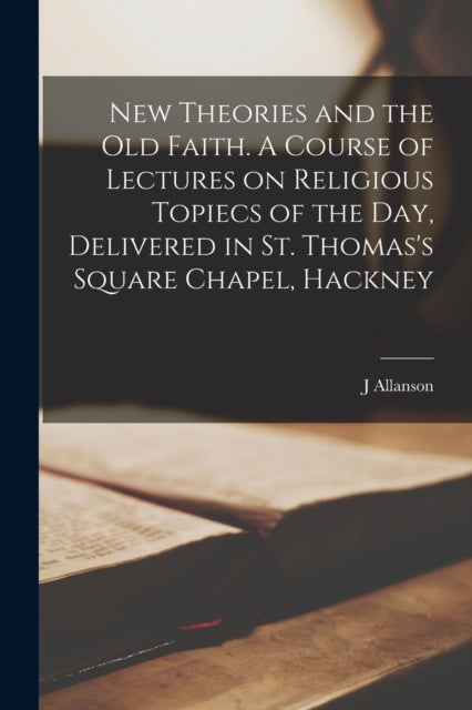 Book cover of: New Theories and the old Faith. A Course of Lectures on Religious Topiecs of the day, Delivered in St. Thomas's Square Chapel, Hackney. By: J. Allanson Picton