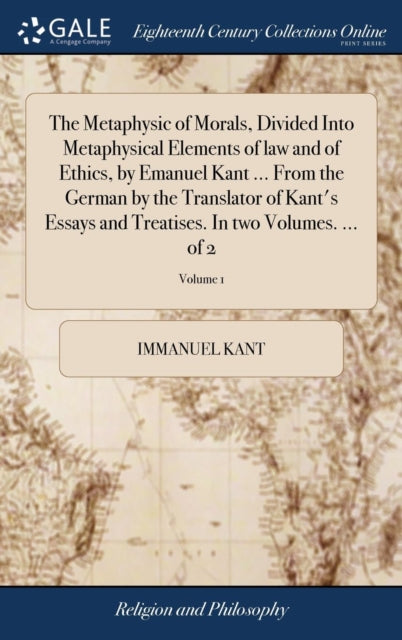 The Metaphysic of Morals, Divided Into Metaphysical Elements of law and of Ethics, by Emanuel Kant ... From the German by the Translator of Kant's Essays and Treatises. In two Volumes. ... of 2; Volume 1