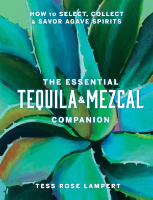 Essential Tequila & Mezcal Companion, How to Select, Collect & Savor Agave Spirits