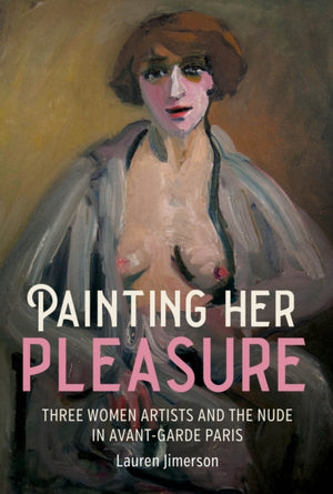 Painting Her Pleasure, Three Women Artists and the Nude in Avant-Garde Paris