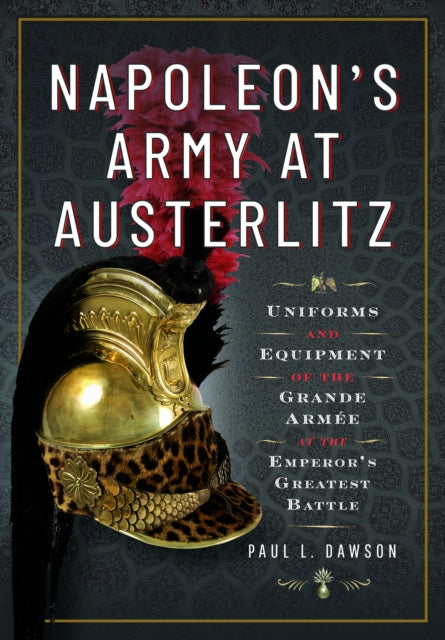Napoleon's Army at Austerlitz, Uniforms and Equipment of the Grande Armee at the Emperor's Greatest Battle