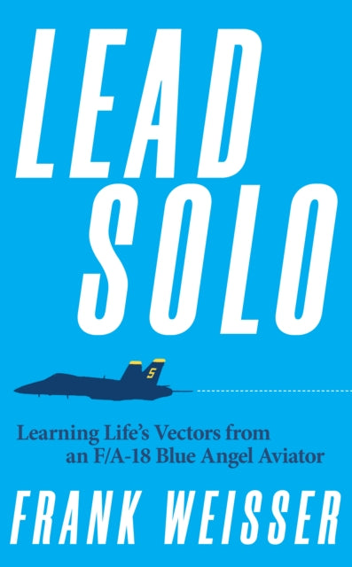 Lead Solo, Learning Life's Vectors from an F/A-18 Blue Angel Aviator 9781682476666 Frank Weisser