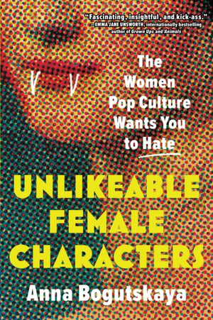 Unlikeable Female Characters, The Women Pop Culture Wants You to Hate