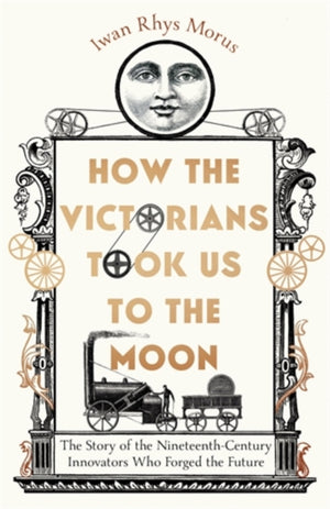How the Victorians Took Us to the Moon, The Story of the Nineteenth-Century Innovators Who Forged the Future