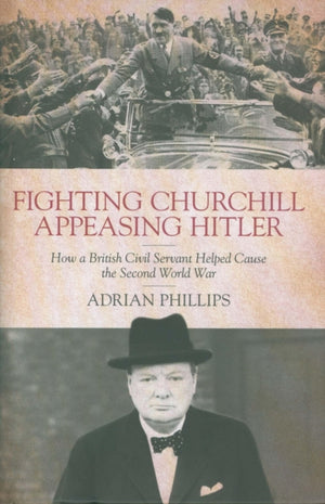 Fighting Churchill, Appeasing Hitler, How a British Civil Servant Helped Cause the Second World War