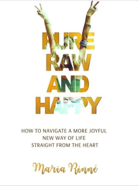 Pure, Raw and Happy - How to Navigate a More Joyful New Way of Life Straight from the Heart