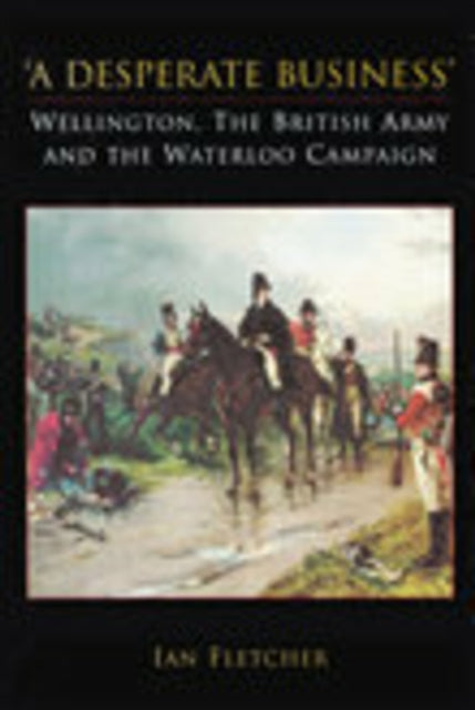 Book cover of: Desperate Business: Wellington, The British Army and the Waterloo Campaign. By: Ian Fletcher